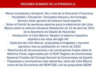 RESUMEN SUMARIO DE LA PONENCIA (I)
- Marco conceptual y temporal. Día y mes de la Educación Financiera.
- Fiscalidad y Tributación. Conceptos básicos y terminología.
- Somera visión general del sistema fiscal español.
- Sobre el Comité de personas expertas para la elaboración del Libro
Blanco sobre la reforma tributaria (Resolución de 12 de abril de 2021
de la Secretaría de Estado de Hacienda)
- Introducción al Libro Blanco: Adaptar el sistema impositivo
español a los retos del siglo XXI
- Capítulos del Libro Blanco, propuestas entregadas y resumen
ejecutivo, tras su publicación en marzo de 2022
- Resúmenes de los encuentros y las conclusiones finales sobre la
Reforma Fiscal, organizados por el REAF Registro de Economistas
Asesores Fiscales del Consejo General de Economistas de España
- Propuestas y conclusiones más relevantes, tanto del Libro Blanco
como de los Encuentros del REAF-CGE y de las propuestas AEDAF
 