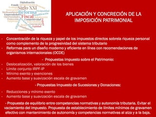 APLICACIÓN Y CONCRECIÓN DE LA
IMPOSICIÓN PATRIMONIAL
- Concentración de la riqueza y papel de los impuestos directos sobrela riqueza personal
como complemento de la progresividad del sistema tributario
- Reformas para un diseño moderno y eficiente en línea con recomendaciones de
organismos internacionales (OCDE)
- Propuestas Impuesto sobre el Patrimonio:
- Deslocalización, valoración de los bienes
- Límite conjunto IRPF-IP
- Mínimo exento y exenciones
- Aumento base y suavización escala de gravamen
- Propuestas Impuesto de Sucesiones y Donaciones:
- Reducciones y mínimo exento
- Aumento base y suavización escala de gravamen
- Propuesta de equilibrio entre competencias normativas y autonomía tributaria. Evitar el
vaciamiento del impuesto. Propuesta de establecimiento de límites mínimos de gravamen
efectivo con mantenimiento de autonomía y competencias normativas al alza y a la baja.
 