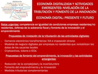 ECONOMÍA DIGITALIZADA Y ACTIVIDADES
EMERGENTES: NIVELACIÓN DE LA
TRIBUTACIÓN Y FOMENTO DE LA INNOVACIÓN
ECONOMÍA DIGITAL: PRESENTE Y FUTURO
Retos urgentes: competencia en igualdad de condiciones empresas residentes/no
residentes, defensa de la soberanía fiscal y fomento de la innovación y el
emprendimiento
Propuestas de nivelación de la tributación de las actividades digitales:
- Comercio electrónico transfronterizo: IVA e imposición directa
- Modelos de negocio digitales por empresas no residentes que rentabilizan los
datos de los usuarios locales
- Criptoactivos, tokens e ICOs
Propuestas de fomento del emprendimiento, la innovación y las actividades
emergentes:
- Reducción de la complejidad y la incertidumbre
- Fomento del emprendimiento y la innovación
- Medidas tributarias complementarias
 