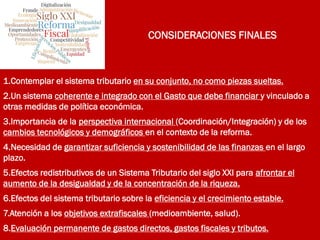 CONSIDERACIONES FINALES
1.Contemplar el sistema tributario en su conjunto, no como piezas sueltas.
2.Un sistema coherente e integrado con el Gasto que debe financiar y vinculado a
otras medidas de política económica.
3.Importancia de la perspectiva internacional (Coordinación/Integración) y de los
cambios tecnológicos y demográficos en el contexto de la reforma.
4.Necesidad de garantizar suficiencia y sostenibilidad de las finanzas en el largo
plazo.
5.Efectos redistributivos de un Sistema Tributario del siglo XXI para afrontar el
aumento de la desigualdad y de la concentración de la riqueza.
6.Efectos del sistema tributario sobre la eficiencia y el crecimiento estable.
7.Atención a los objetivos extrafiscales (medioambiente, salud).
8.Evaluación permanente de gastos directos, gastos fiscales y tributos.
 