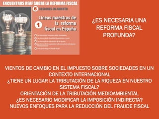 ¿ES NECESARIA UNA
REFORMA FISCAL
PROFUNDA?
VIENTOS DE CAMBIO EN EL IMPUESTO SOBRE SOCIEDADES EN UN
CONTEXTO INTERNACIONAL
¿TIENE UN LUGAR LA TRIBUTACIÓN DE LA RIQUEZA EN NUESTRO
SISTEMA FISCAL?
ORIENTACIÓN DE LA TRIBUTACIÓN MEDIOAMBIENTAL
¿ES NECESARIO MODIFICAR LA IMPOSICIÓN INDIRECTA?
NUEVOS ENFOQUES PARA LA REDUCCIÓN DEL FRAUDE FISCAL
 