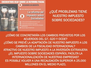 ¿QUÉ PROBLEMAS TIENE
NUESTRO IMPUESTO
SOBRE SOCIEDADES?
¿CÓMO SE CONCRETARÁN LOS CAMBIOS PREVISTOS POR LOS
ACUERDOS DEL G7, G20 Y OCDE?
¿CÓMO SE PREVÉ LA ADAPTACIÓN DE NUESTRO IMPUESTO A LOS
CAMBIOS DE LA FISCALIDAD INTERNACIONAL?
ATRACTIVO DE NUESTRO IMPUESTO A LA INVERSIÓN EXTRANJERA
¿EL IMPUESTO SOBRE SOCIEDADES ESPAÑOL FACILITA LA
INTERNACIONALIZACIÓN DE NUESTRAS EMPRESAS?
ES POSIBLE VOLVER A UNA RECAUDACIÓN SUPERIOR A 25.000
MILLONES EN EL MEDIO PLAZO,
 