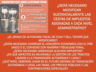 ¿SERÁ NECESARIO
MODIFICAR
SUSTANCIALMENTE LAS
CESTAS DE IMPUESTOS
ASIGNADAS A CADA NIVEL
ADMINISTRATIVO?
¿EL GRADO DE AUTONOMÍA FISCAL DE CCAA Y EELL TENDRÁ QUE
MODIFICARSE?
¿SERÍA NECESARIO CORREGIR EL CONCIERTO ECONÓMICO CON EL PAÍS
VASCO O EL CONVENIO CON NAVARRA? FISCALIDAD FORAL.
¿SERÍA NECESARIO ARMONIZAR ALGUNOS IMPUESTOS?
¿EN QUÉ ASPECTOS ES MEJORABLE LA GESTIÓN DE LOS TRIBUTOS
LIGADOS A LA FINANCIACIÓN AUTONÓMICA Y LOCAL?
¿QUÉ PAPEL DEBERÍAN JUGAR EN EL FUTURO SISTEMA DE FINANCIACIÓN
AUTONÓMICA Y LOCAL LAS TASAS, LOS PRECIOS PÚBLICOS Y LAS
CONTRIBUCIONES ESPECIALES?
 
