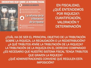 EN FISCALIDAD,
¿QUÉ ENTENDEMOS
POR RIQUEZA?:
CUANTIFICACIÓN,
VALORACIÓN Y
DETERMINACIÓN
¿CUÁL HA DE SER EL PRINCIPAL OBJETIVO DE LA TRIBUTACIÓN
SOBRE LA RIQUEZA, LA RECAUDACIÓN O LA REDISTRIBUCIÓN?
¿A QUÉ TRIBUTOS ATAÑE LA TRIBUTACIÓN DE LA RIQUEZA?
LA TRIBUTACIÓN DE LA RIQUEZA EN EL DERECHO COMPARADO
¿ES NECESARIO QUE NUESTRO SISTEMA FISCAL TENGA TRIBUTOS
QUE GRAVEN LA RIQUEZA?
¿QUÉ ADMINISTRACIONES CONVIENE QUE REGULEN ESTA
IMPOSICIÓN?
 