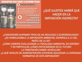 ¿QUÉ AJUSTES HABRÁ QUE
HACER EN LA
IMPOSICIÓN INDIRECTA?
¿CONVENDRÍA SUPRIMIR TIPOS DE IVA REDUCIDO O SUPERREDUCIDO?
¿ES HOMOLOGABLE LA IMPOSICIÓN AMBIENTAL ESPAÑOLA A LA DEL
RESTO DE LA UE?
¿CÓMO DEBERÍA EVOLUCIONAR LA FISCALIDAD AMBIENTAL EN ESPAÑA?
Y EN PARTICULAR ¿CÓMO ENFOCAREMOS EN EL FUTURO
LA TRIBUTACIÓN SOBRE VEHÍCULOS?
¿A QUÉ NIVELES DE ADMINISTRACIÓN CONVIENE ADJUDICAR LA CAPACIDAD
NORMATIVA DE ESTA IMPOSICIÓN?
 