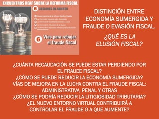 DISTINCIÓN ENTRE
ECONOMÍA SUMERGIDA Y
FRAUDE O EVASIÓN FISCAL.
¿QUÉ ES LA
ELUSIÓN FISCAL?
¿CUÁNTA RECAUDACIÓN SE PUEDE ESTAR PERDIENDO POR
EL FRAUDE FISCAL?
¿CÓMO SE PUEDE REDUCIR LA ECONOMÍA SUMERGIDA?
VÍAS DE MEJORA EN LA LUCHA CONTRA EL FRAUDE FISCAL:
ADMINISTRATIVA, PENAL Y OTRAS
¿CÓMO SE PODRÍA REDUCIR LA LITIGIOSIDAD TRIBUTARIA?
¿EL NUEVO ENTORNO VIRTUAL CONTRIBUIRÁ A
CONTROLAR EL FRAUDE O A QUE AUMENTE?
 