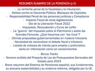 - La vertiente penal de la fiscalidad y la tributación.
- Delitos contra la Hacienda Pública. Blanqueo de Capitales.
- Responsabilidad Penal de las personas jurídicas y Compliance
- Impacto Fiscal de otras legislaciones
- Día de la Liberación Fiscal 2022
- Impuestos, Recaudación y Curva de Laffer
- La “guerra” del Impuesto sobre el Patrimonio y sobre las
Grandes Fortunas. ¿Qué hacemos con “los ricos”?
- Últimas propuestas gubernamentales en materia tributaria
- Necesidad de racionalizar el debate fiscal y tributario
- Listado de enlaces de interés para ampliar y profundizar,
tanto en información como en conocimientos
- Bonus Tracks
- Somero análisis del Proyecto de Ley de Presupuestos Generales del
Estado para 2023
- Breve resumen del Sistema de Pensiones español, sus fundamentos,
su precaria sostenibilidad y su enésima reforma, obligada por la UE.
RESUMEN SUMARIO DE LA PONENCIA (y II)
 