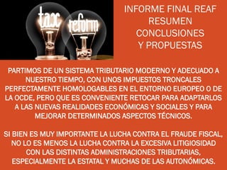 INFORME FINAL REAF
RESUMEN
CONCLUSIONES
Y PROPUESTAS
PARTIMOS DE UN SISTEMA TRIBUTARIO MODERNO Y ADECUADO A
NUESTRO TIEMPO, CON UNOS IMPUESTOS TRONCALES
PERFECTAMENTE HOMOLOGABLES EN EL ENTORNO EUROPEO O DE
LA OCDE, PERO QUE ES CONVENIENTE RETOCAR PARA ADAPTARLOS
A LAS NUEVAS REALIDADES ECONÓMICAS Y SOCIALES Y PARA
MEJORAR DETERMINADOS ASPECTOS TÉCNICOS.
SI BIEN ES MUY IMPORTANTE LA LUCHA CONTRA EL FRAUDE FISCAL,
NO LO ES MENOS LA LUCHA CONTRA LA EXCESIVA LITIGIOSIDAD
CON LAS DISTINTAS ADMINISTRACIONES TRIBUTARIAS,
ESPECIALMENTE LA ESTATAL Y MUCHAS DE LAS AUTONÓMICAS.
 