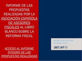 INFORME DE LAS
PROPUESTAS
REALIZADAS POR LA
ASOCIACIÓN ESPAÑOLA
DE ASESORES
FISCALES AL LIBRO
BLANCO SOBRE LA
REFORMA FISCAL
ACCESO AL INFORME
ÍNTEGRO DE LAS
PROPUESTAS REALIZADAS
 