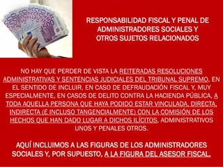 RESPONSABILIDAD FISCAL Y PENAL DE
ADMINISTRADORES SOCIALES Y
OTROS SUJETOS RELACIONADOS
NO HAY QUE PERDER DE VISTA LA REITERADAS RESOLUCIONES
ADMINISTRATIVAS Y SENTENCIAS JUDICIALES DEL TRIBUNAL SUPREMO, EN
EL SENTIDO DE INCLUIR, EN CASO DE DEFRAUDACIÓN FISCAL Y, MUY
ESPECIALMENTE, EN CASOS DE DELITO CONTRA LA HACIENDA PÚBLICA, A
TODA AQUELLA PERSONA QUE HAYA PODIDO ESTAR VINCULADA, DIRECTA,
INDIRECTA (E INCLUSO TANGENCIALMENTE) CON LA COMISIÓN DE LOS
HECHOS QUE HAN DADO LUGAR A DICHOS ILÍCITOS, ADMINISTRATIVOS
UNOS Y PENALES OTROS.
AQUÍ INCLUIMOS A LAS FIGURAS DE LOS ADMINISTRADORES
SOCIALES Y, POR SUPUESTO, A LA FIGURA DEL ASESOR FISCAL.
 