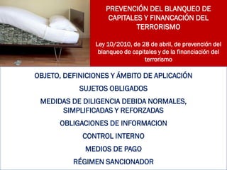 PREVENCIÓN DEL BLANQUEO DE
CAPITALES Y FINANCACIÓN DEL
TERRORISMO
Ley 10/2010, de 28 de abril, de prevención del
blanqueo de capitales y de la financiación del
terrorismo
OBJETO, DEFINICIONES Y ÁMBITO DE APLICACIÓN
SUJETOS OBLIGADOS
MEDIDAS DE DILIGENCIA DEBIDA NORMALES,
SIMPLIFICADAS Y REFORZADAS
OBLIGACIONES DE INFORMACION
CONTROL INTERNO
MEDIOS DE PAGO
RÉGIMEN SANCIONADOR
 