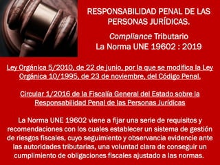RESPONSABILIDAD PENAL DE LAS
PERSONAS JURÍDICAS.
Compliance Tributario
La Norma UNE 19602 : 2019
Ley Orgánica 5/2010, de 22 de junio, por la que se modifica la Ley
Orgánica 10/1995, de 23 de noviembre, del Código Penal.
Circular 1/2016 de la Fiscalía General del Estado sobre la
Responsabilidad Penal de las Personas Jurídicas
La Norma UNE 19602 viene a fijar una serie de requisitos y
recomendaciones con los cuales establecer un sistema de gestión
de riesgos fiscales, cuyo seguimiento y observancia evidencie ante
las autoridades tributarias, una voluntad clara de conseguir un
cumplimiento de obligaciones fiscales ajustado a las normas.
 