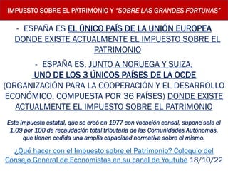 IMPUESTO SOBRE EL PATRIMONIO Y “SOBRE LAS GRANDES FORTUNAS”
- ESPAÑA ES EL ÚNICO PAÍS DE LA UNIÓN EUROPEA
DONDE EXISTE ACTUALMENTE EL IMPUESTO SOBRE EL
PATRIMONIO
- ESPAÑA ES, JUNTO A NORUEGA Y SUIZA,
UNO DE LOS 3 ÚNICOS PAÍSES DE LA OCDE
(ORGANIZACIÓN PARA LA COOPERACIÓN Y EL DESARROLLO
ECONÓMICO, COMPUESTA POR 36 PAÍSES) DONDE EXISTE
ACTUALMENTE EL IMPUESTO SOBRE EL PATRIMONIO
Este impuesto estatal, que se creó en 1977 con vocación censal, supone solo el
1,09 por 100 de recaudación total tributaria de las Comunidades Autónomas,
que tienen cedida una amplia capacidad normativa sobre el mismo.
¿Qué hacer con el Impuesto sobre el Patrimonio? Coloquio del
Consejo General de Economistas en su canal de Youtube 18/10/22
 