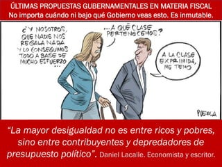 ÚLTIMAS PROPUESTAS GUBERNAMENTALES EN MATERIA FISCAL
No importa cuándo ni bajo qué Gobierno veas esto. Es inmutable.
“La mayor desigualdad no es entre ricos y pobres,
sino entre contribuyentes y depredadores de
presupuesto político”. Daniel Lacalle. Economista y escritor.
 