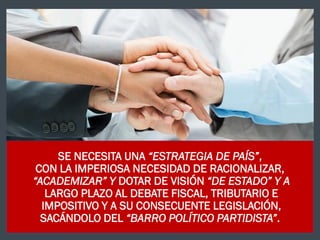 SE NECESITA UNA “ESTRATEGIA DE PAÍS”,
CON LA IMPERIOSA NECESIDAD DE RACIONALIZAR,
“ACADEMIZAR” Y DOTAR DE VISIÓN “DE ESTADO” Y A
LARGO PLAZO AL DEBATE FISCAL, TRIBUTARIO E
IMPOSITIVO Y A SU CONSECUENTE LEGISLACIÓN,
SACÁNDOLO DEL “BARRO POLÍTICO PARTIDISTA”.
 