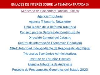 ENLACES DE INTERÉS SOBRE LA TEMÁTICA TRATADA (I)
Ministerio de Hacienda y Función Pública
Agencia Tributaria
Agencia Tributaria. Newsletter
Libro Blanco de la Reforma Tributaria
Consejo para la Defensa del Contribuyente
Dirección General del Catastro
Central de Información Económico Financiera
AIReF Autoridad Independiente de Responsabilidad Fiscal
Tribunales Económico-Administrativos
Instituto de Estudios Fiscales
Agencia Tributaria de Andalucía
Proyecto de Presupuestos Generales del Estado 2023
 
