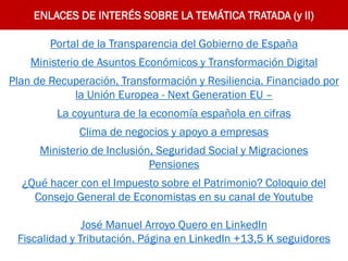 ENLACES DE INTERÉS SOBRE LA TEMÁTICA TRATADA (y II)
Portal de la Transparencia del Gobierno de España
Ministerio de Asuntos Económicos y Transformación Digital
Plan de Recuperación, Transformación y Resiliencia. Financiado por
la Unión Europea - Next Generation EU –
La coyuntura de la economía española en cifras
Clima de negocios y apoyo a empresas
Ministerio de Inclusión, Seguridad Social y Migraciones
Pensiones
¿Qué hacer con el Impuesto sobre el Patrimonio? Coloquio del
Consejo General de Economistas en su canal de Youtube
José Manuel Arroyo Quero en LinkedIn
Fiscalidad y Tributación. Página en LinkedIn +13,5 K seguidores
 