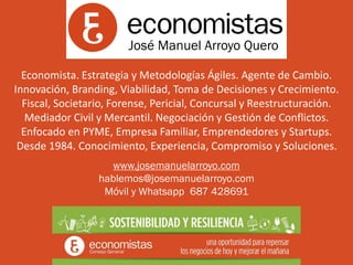Economista. Estrategia y Metodologías Ágiles. Agente de Cambio.
Innovación, Branding, Viabilidad, Toma de Decisiones y Crecimiento.
Fiscal, Societario, Forense, Pericial, Concursal y Reestructuración.
Mediador Civil y Mercantil. Negociación y Gestión de Conflictos.
Enfocado en PYME, Empresa Familiar, Emprendedores y Startups.
Desde 1984. Conocimiento, Experiencia, Compromiso y Soluciones.
www.josemanuelarroyo.com
hablemos@josemanuelarroyo.com
Móvil y Whatsapp 687 428691
José Manuel Arroyo Quero
 