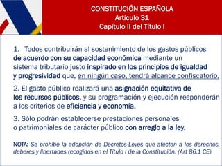 CONSTITUCIÓN ESPAÑOLA
Artículo 31
Capítulo II del Título I
1. Todos contribuirán al sostenimiento de los gastos públicos
de acuerdo con su capacidad económica mediante un
sistema tributario justo inspirado en los principios de igualdad
y progresividad que, en ningún caso, tendrá alcance confiscatorio.
2. El gasto público realizará una asignación equitativa de
los recursos públicos, y su programación y ejecución responderán
a los criterios de eficiencia y economía.
3. Sólo podrán establecerse prestaciones personales
o patrimoniales de carácter público con arreglo a la ley.
NOTA: Se prohíbe la adopción de Decretos-Leyes que afecten a los derechos,
deberes y libertades recogidos en el Título I de la Constitución. (Art 86.1 CE)
 
