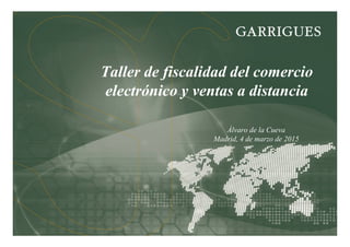 Taller de fiscalidad del comercio
electrónico y ventas a distancia
Álvaro de la Cueva
Madrid, 4 de marzo de 2015
 