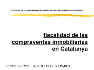 PÍLDORAS DE FISCALIDAD INMOBILIARIA PARA PROFESIONALES DE LA BANCA




             fiscalidad de las
   compraventas inmobiliarias
                 en Catalunya

DICIEMBRE 2012         ALBERT OLIVER I PARÉS 1
 