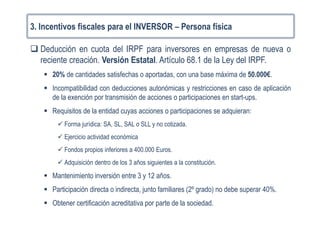 3. Incentivos fiscales para el INVERSOR – Persona física
Deducción en cuota del IRPF para inversores en empresas de nueva o
reciente creación. Versión Estatal. Artículo 68.1 de la Ley del IRPF.
20% de cantidades satisfechas o aportadas, con una base máxima de 50.000€.
Incompatibilidad con deducciones autonómicas y restricciones en caso de aplicación
de la exención por transmisión de acciones o participaciones en start-ups.
Requisitos de la entidad cuyas acciones o participaciones se adquieran:
Forma jurídica: SA, SL, SAL o SLL y no cotizada.
Ejercicio actividad económica
Fondos propios inferiores a 400.000 Euros.
Adquisición dentro de los 3 años siguientes a la constitución.
Mantenimiento inversión entre 3 y 12 años.
Participación directa o indirecta, junto familiares (2º grado) no debe superar 40%.
Obtener certificación acreditativa por parte de la sociedad.
 