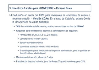 3. Incentivos fiscales para el INVERSOR – Persona física
Deducción en cuota del IRPF para inversores en empresas de nueva o
reciente creación – Versión CCAA. En el caso de Cataluña, artículo 20 de
la Llei 26/2009, de 23 de diciembre.
30% de cantidades satisfechas o aportadas, con una base máxima de 20.000€.
Requisitos de la entidad cuyas acciones o participaciones se adquieran:
Forma jurídica: SA, SL, SAL o SLL y no cotizada.
Domicilio social y fiscal en Cataluña.
Ejercicio actividad económica.
Volumen de facturación inferior a 1.000.000 Euros.
El contribuyente puede formar parte del órgano de administración, pero no participar en
dirección ni tener relación laboral.
Mantenimiento inversión, al menos, 3 años.
Participación directa o indirecta, junto familiares (3º grado) no debe superar 35%.
 