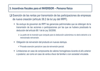 3. Incentivos fiscales para el INVERSOR – Persona física
Exención de las rentas por transmisión de las participaciones de empresas
de nueva creación (artículo 38.2 de la Ley del IRPF).
Se excluye de gravamen de IRPF las ganancias patrimoniales que se obtengan de la
transmisión de las acciones o participaciones por las que se hubiera practicado la
deducción del artículo 68.1 de la Ley 35/2006.
La parte de la inversión que compute para la deducción autonómica no daría derecho a la
mencionada reinversión.
Obligación de reinversión del producto en nuevas startups.
Procede exención parcial en caso de reinversión parcial.
Limitaciones en caso de compraventa de valores homogéneos durante el año anterior
o posterior, así como en caso de venta a favor de familiar o con sociedad vinculada.
 