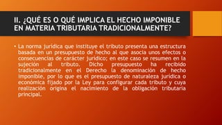 II. ¿QUÉ ES O QUÉ IMPLICA EL HECHO IMPONIBLE
EN MATERIA TRIBUTARIA TRADICIONALMENTE?
• La norma jurídica que instituye el tributo presenta una estructura
basada en un presupuesto de hecho al que asocia unos efectos o
consecuencias de carácter jurídico; en este caso se resumen en la
sujeción al tributo. Dicho presupuesto ha recibido
tradicionalmente en el Derecho la denominación de hecho
imponible, por lo que es el presupuesto de naturaleza jurídica o
económica fijado por la Ley para configurar cada tributo y cuya
realización origina el nacimiento de la obligación tributaria
principal.
 