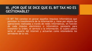 III. ¿POR QUÉ SE DICE QUE EL BIT TAX NO ES
GESTIONABLE?
• El BIT TAX consiste en gravar aquellos impulsos informáticos que
permiten la transferencia de la información y, tiene por objeto las
operaciones realizadas a través de redes informáticas, en función
de cada impulso electrónico o informático necesario para
transmitir la orden, el servicio o la información. El sujeto pasivo
seria el usuario del internet y actuarían como retenedores los
servidores de la red.
 