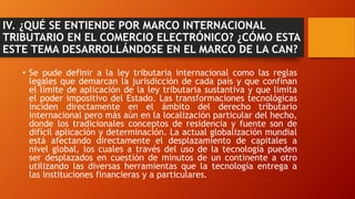 IV. ¿QUÉ SE ENTIENDE POR MARCO INTERNACIONAL
TRIBUTARIO EN EL COMERCIO ELECTRÓNICO? ¿CÓMO ESTA
ESTE TEMA DESARROLLÁNDOSE EN EL MARCO DE LA CAN?
• Se pude definir a la ley tributaria internacional como las reglas
legales que demarcan la jurisdicción de cada país y que confinan
el límite de aplicación de la ley tributaria sustantiva y que limita
el poder impositivo del Estado. Las transformaciones tecnológicas
inciden directamente en el ámbito del derecho tributario
internacional pero más aún en la localización particular del hecho,
donde los tradicionales conceptos de residencia y fuente son de
difícil aplicación y determinación. La actual globalización mundial
está afectando directamente el desplazamiento de capitales a
nivel global, los cuales a través del uso de la tecnología pueden
ser desplazados en cuestión de minutos de un continente a otro
utilizando las diversas herramientas que la tecnología entrega a
las instituciones financieras y a particulares.
 