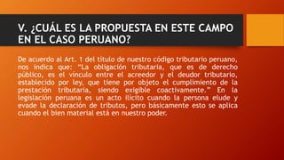 V. ¿CUÁL ES LA PROPUESTA EN ESTE CAMPO
EN EL CASO PERUANO?
De acuerdo al Art. 1 del título de nuestro código tributario peruano,
nos indica que: “La obligación tributaria, que es de derecho
público, es el vínculo entre el acreedor y el deudor tributario,
establecido por ley, que tiene por objeto el cumplimiento de la
prestación tributaria, siendo exigible coactivamente.” En la
legislación peruana es un acto ilícito cuando la persona elude y
evade la declaración de tributos, pero básicamente esto se aplica
cuando el bien material está en nuestro poder.
 
