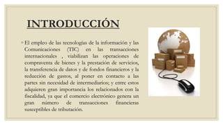 INTRODUCCIÓN
◦ El empleo de las tecnologías de la información y las
Comunicaciones (TIC) en las transacciones
internacionales , viabilizan las operaciones de
compraventa de bienes y la prestación de servicios,
la transferencia de datos y de fondos financieros y la
reducción de gastos, al poner en contacto a las
partes sin necesidad de intermediarios; y entre estos
adquieren gran importancia los relacionados con la
fiscalidad, ya que el comercio electrónico genera un
gran número de transacciones financieras
susceptibles de tributación.
 