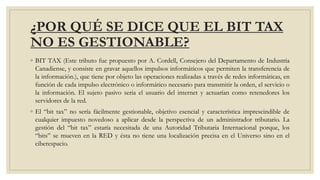 ¿POR QUÉ SE DICE QUE EL BIT TAX
NO ES GESTIONABLE?
◦ BIT TAX (Este tributo fue propuesto por A. Cordell, Consejero del Departamento de Industria
Canadiense, y consiste en gravar aquellos impulsos informáticos que permiten la transferencia de
la información.), que tiene por objeto las operaciones realizadas a través de redes informáticas, en
función de cada impulso electrónico o informático necesario para transmitir la orden, el servicio o
la información. El sujeto pasivo seria el usuario del internet y actuarían como retenedores los
servidores de la red.
◦ El “bit tax” no sería fácilmente gestionable, objetivo esencial y característica imprescindible de
cualquier impuesto novedoso a aplicar desde la perspectiva de un administrador tributario. La
gestión del “bit tax” estaría necesitada de una Autoridad Tributaria Internacional porque, los
“bits” se mueven en la RED y ésta no tiene una localización precisa en el Universo sino en el
ciberespacio.
 