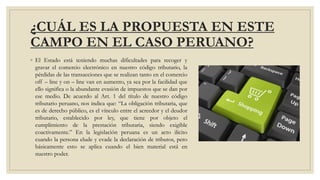 ¿CUÁL ES LA PROPUESTA EN ESTE
CAMPO EN EL CASO PERUANO?
◦ El Estado está teniendo muchas dificultades para recoger y
gravar el comercio electrónico en nuestro código tributario, la
pérdidas de las transacciones que se realizan tanto en el comercio
off – line y on – line van en aumento, ya sea por la facilidad que
ello significa o la abundante evasión de impuestos que se dan por
ese medio. De acuerdo al Art. 1 del título de nuestro código
tributario peruano, nos indica que: “La obligación tributaria, que
es de derecho público, es el vínculo entre el acreedor y el deudor
tributario, establecido por ley, que tiene por objeto el
cumplimiento de la prestación tributaria, siendo exigible
coactivamente.” En la legislación peruana es un acto ilícito
cuando la persona elude y evade la declaración de tributos, pero
básicamente esto se aplica cuando el bien material está en
nuestro poder.
 