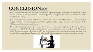 CONCLUSIONES
◦ Para las autoridades tributarias los medios electrónicos suponen una gran ventaja ya que disminuyen en gran
medida los costes en los que se incurre a la hora de proceder a las operaciones de cobro y devoluciones de las
contribuciones fiscales.
◦ Para los contribuyentes, permite establecer una relación más cercana con la administración a la hora de realizar
cualquier trámite o solventar cualquier cuestión, y agiliza y facilita en gran medida el cumplimiento de las
obligaciones tributarias del contribuyente.
◦ De la realización de operaciones de comercio electrónico no se derivan nuevos problemas de carácter tributario
sustantivo. Las dificultades derivadas de la difusión del comercio electrónico son, esencialmente, de delimitación
de las distintas soberanías tributarias estatales que presentan conexión con una determinada operación y de
control de las transacciones realizadas, sobre todo, cuando tales transacciones revisten carácter internacional.
 
