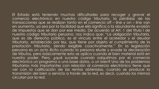 El Estado está teniendo muchas dificultades para recoger y gravar el
comercio electrónico en nuestro código tributario, la pérdidas de las
transacciones que se realizan tanto en el comercio off – line y on – line van
en aumento, ya sea por la facilidad que ello significa o la abundante evasión
de impuestos que se dan por ese medio. De acuerdo al Art. 1 del título I de
nuestro código tributario peruano, nos indica que: “La obligación tributaria,
que es de derecho público, es el vínculo entre el acreedor y el deudor
tributario, establecido por ley, que tiene por objeto el cumplimiento de la
prestación tributaria, siendo exigible coactivamente.” En la legislación
peruana es un acto ilícito cuando la persona elude y evade la declaración
de tributos, pero básicamente esto se aplica cuando el bien material está en
nuestro poder. Pero, ¿qué sucede cuando adquirimos por el comercio
electrónico un programa o una base datos, o un bien? Uno de los problemas
tributarios más importantes con relación al comercio electrónico tiene que
ver con la calificación de las rentas obtenidas, cuando se produce la
transmisión del bien o servicio a través de la red, es decir, cuando los mismos
circulan por la red.
 
