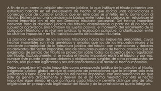 A fin de que, como cualquier otra norma jurídica, la que instituye el tributo presenta una
estructura basada en un presupuesto de hecho al que asocia unas derivaciones o
consecuencias de carácter jurídico, que en este caso se sintetiza en la contención al
tributo. Existiendo así una coincidencia básica entre todas las posturas en establecer el
hecho imponible en el eje del Derecho tributario sustancial. Del hecho imponible
derivaba toda la disciplina jurídica del tributo, obteniéndose a partir de él no sólo los
supuestos agravados, sino también los sujetos pasivos, el momento del nacimiento de la
obligación tributaria y su régimen jurídico, la legislación aplicable, la clasificación entre
los distintos impuestos y en fin, hasta la cuantía de la deuda tributaria.
La posterior evolución de los sistemas tributarios hacia los impuestos personales, cuyos
hechos imponibles son más genéricos y amplios que los de los impuestos reales y la
creciente complejidad de la estructura jurídica del tributo, con prestaciones y deberes
no derivadas del hecho imponible, sino de otros presupuestos de hecho, provoca que las
exigencias de justicia del tributo se proyectan sobre todos los aspectos de la regulación
del tributo. Exclusivamente, sí, se realiza el hecho imponible existirá el tributo, y por eso,
aunque éste puede englobar deberes y obligaciones surgidos de otros presupuestos de
hecho, sólo pueden legitimarse y resultar procedentes si se realiza el hecho imponible.
Debe concebirse el hecho imponible como presupuesto jurídico de la sujeción al tributo,
exigencia jurídica global de que el conjunto de prestaciones que lo integran sólo está
justificado si tiene lugar la realización del hecho imponible, con independencia de que
éste las genere directamente o deriven de él de forma mediata. Por ello el hecho
imponible sigue siendo el que configura cada tributo y permite distinguir uno de otro,
erigiéndose en presupuesto legitimador del tributo y de las prestaciones que lo integran.
 