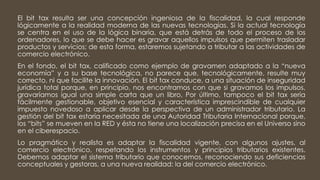 El bit tax resulta ser una concepción ingeniosa de la fiscalidad, la cual responde
lógicamente a la realidad moderna de las nuevas tecnologías. Si la actual tecnología
se centra en el uso de la lógica binaria, que está detrás de todo el proceso de los
ordenadores, lo que se debe hacer es gravar aquellos impulsos que permiten trasladar
productos y servicios; de esta forma, estaremos sujetando a tributar a las actividades de
comercio electrónico.
En el fondo, el bit tax, calificado como ejemplo de gravamen adaptado a la “nueva
economía” y a su base tecnológica, no parece que, tecnológicamente, resulte muy
correcto, ni que facilite la innovación. El bit tax conduce, a una situación de inseguridad
jurídica total porque, en principio, nos encontramos con que si gravamos los impulsos,
gravaríamos igual una simple carta que un libro, Por último, tampoco el bit tax sería
fácilmente gestionable, objetivo esencial y característica imprescindible de cualquier
impuesto novedoso a aplicar desde la perspectiva de un administrador tributario. La
gestión del bit tax estaría necesitada de una Autoridad Tributaria Internacional porque,
los “bits” se mueven en la RED y ésta no tiene una localización precisa en el Universo sino
en el ciberespacio.
Lo pragmático y realista es adaptar la fiscalidad vigente, con algunos ajustes, al
comercio electrónico, respetando los instrumentos y principios tributarios existentes.
Debemos adaptar el sistema tributario que conocemos, reconociendo sus deficiencias
conceptuales y gestoras, a una nueva realidad: la del comercio electrónico.
 