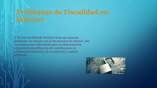 Problemas de Fiscalidad en
Internet
1.-Se han identificado distintas áreas que generan
problemas en relación con la fiscalización de internet. Así,
se señalan como dificultades para la administración
tributaria la identificación del contribuyente, la
información tributaria y la recaudación y control
tributario.
 