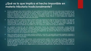 ¿Qué es lo que implica el hecho imponible en
materia tributaria tradicionalmente?
 Como cualquier otra norma jurídica, la que instituye el tributo presenta una estructura basada en un
presupuesto de hecho al que asocia unos efectos o consecuencias de carácter jurídico, que en este
caso se resumen en la sujeción al tributo. Dicho presupuesto ha recibido tradicionalmente en el
Derecho español la denominación de hecho imponible, por lo que es el presupuesto de naturaleza
jurídica o económica fijado por la Ley para configurar cada tributo y cuya realización origina el
nacimiento de la obligación tributaria principal”.
 Ha existido una coincidencia básica entre todas las posturas en erigir el hecho imponible en el eje del
Derecho tributario sustancial. Del hecho imponible derivaba toda la disciplina jurídica del tributo,
obteniéndose a partir de él no sólo los supuestos agravados, sino también los sujetos pasivos, el
momento del nacimiento de la obligación tributaria y su régimen jurídico, la legislación aplicable, la
clasificación entre los distintos impuestos y en fin, hasta la cuantía de la deuda tributaria.
 La posterior evolución de los sistemas tributarios hacia los impuestos personales, cuyos hechos
imponibles son más genéricos y amplios que los de los impuestos reales y la creciente complejidad de
la estructura jurídica del tributo, con prestaciones y deberes no derivadas del hecho imponible, sino de
otros presupuestos de hecho, provoca que las exigencias de justicia del tributo se proyectan sobre
todos los aspectos de la regulación del tributo.
 Sólo si se realiza el hecho imponible existirá el tributo, y por eso, aunque éste puede englobar deberes y
obligaciones surgidos de otros presupuestos de hecho, sólo pueden legitimarse y resultar procedentes si
se realiza el hecho imponible.
 El hecho imponible debe concebirse como presupuesto jurídico de la sujeción al tributo, exigencia
jurídica global de que el conjunto de prestaciones que lo integran sólo está justificado si tiene lugar la
realización del hecho imponible, con independencia de que éste las genere directamente o deriven
de él de forma mediata. Por ello el hecho imponible sigue siendo el que configura cada tributo y
permite distinguir uno de otro, erigiéndose en presupuesto legitimador del tributo y de las prestaciones
que lo integran.
 