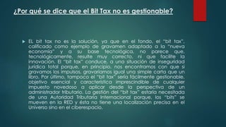 ¿Por qué se dice que el Bit Tax no es gestionable?
 EL bit tax no es la solución, ya que en el fondo, el “bit tax”,
calificado como ejemplo de gravamen adaptado a la “nueva
economía” y a su base tecnológica, no parece que,
tecnológicamente, resulte muy correcto, ni que facilite la
innovación. El “bit tax” conduce, a una situación de inseguridad
jurídica total porque, en principio, nos encontramos con que si
gravamos los impulsos, gravaríamos igual una simple carta que un
libro, Por último, tampoco el “bit tax” sería fácilmente gestionable,
objetivo esencial y característica imprescindible de cualquier
impuesto novedoso a aplicar desde la perspectiva de un
administrador tributario. La gestión del “bit tax” estaría necesitada
de una Autoridad Tributaria Internacional porque, los “bits” se
mueven en la RED y ésta no tiene una localización precisa en el
Universo sino en el ciberespacio.
 