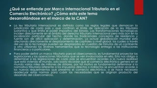 ¿Qué se entiende por Marco Internacional Tributario en el
Comercio Electrónico? ¿Cómo esta este tema
desarrollándose en el marco de la CAN?
 La ley tributaria internacional es definida como las reglas legales que demarcan la
jurisdicción de cada país y que confinan el límite de aplicación de la ley tributaria
sustantiva y que limita el poder impositivo del Estado. Las transformaciones tecnológicas
inciden directamente en el ámbito del derecho tributario internacional pero más aún en la
localización particular del hecho, donde los tradicionales conceptos de residencia y
fuente son de difícil aplicación y determinación. La actual globalización mundial está
afectando directamente el desplazamiento de capitales a nivel global, los cuales a través
del uso de la tecnología pueden ser desplazados en cuestión de minutos de un continente
a otro utilizando las diversas herramientas que la tecnología entrega a las instituciones
financieras y a particulares.
 Para poder definir un marco tributario para el cibercomercio, es fundamental proyectar las
legislaciones y las operaciones tributarias que se ven involucradas en ella. Esto nos obliga a
determinar si las legislaciones de cada país se encuentran acordes a la nueva realidad
que está viviendo el mundo, solo basta recordar que el comercio electrónico genera en el
mundo varios miles de millones de dólares, por tal motivo es fundamental determinar si la
normativa tributaria referente a los impuestos directos o indirectos se encuentran acorde a
los nuevos requerimientos que presenta el comercio electrónico, o se hace necesario
readecuar estas normas para cubrir las necesidades que se originan producto del
desarrollo del cibercomercio.
 
