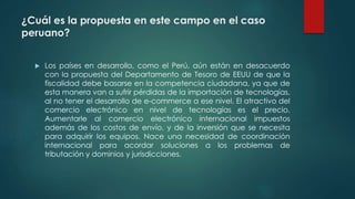 ¿Cuál es la propuesta en este campo en el caso
peruano?
 Los países en desarrollo, como el Perú, aún están en desacuerdo
con la propuesta del Departamento de Tesoro de EEUU de que la
fiscalidad debe basarse en la competencia ciudadana, ya que de
esta manera van a sufrir pérdidas de la importación de tecnologías,
al no tener el desarrollo de e-commerce a ese nivel. El atractivo del
comercio electrónico en nivel de tecnologías es el precio.
Aumentarle al comercio electrónico internacional impuestos
además de los costos de envío, y de la inversión que se necesita
para adquirir los equipos. Nace una necesidad de coordinación
internacional para acordar soluciones a los problemas de
tributación y dominios y jurisdicciones.
 