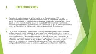 I. INTRODUCCION
 El empleo de las tecnologías de la información y las Comunicaciones (TIC) en las
transacciones internacionales , viabilizan las operaciones de compraventa de bienes y la
prestación de servicios, la transferencia de datos y de fondos financieros y la reducción de
gastos, al poner en contacto a las partes sin necesidad de intermediarios; y entre estos
adquieren gran importancia los relacionados con la fiscalidad, ya que el comercio electrónico
genera un gran número de transacciones financieras susceptibles de tributación.

 Con relación al tratamiento doctrinal de la fiscalidad del comercio electrónico, se centra
fundamentalmente en dos opciones: La primera defiende la opción de gravar el comercio
electrónico, la más aceptaba es el Bit Tax, mientras la segunda plantea adaptar los esquemas
tributarios existentes a las novedades que inserta el comercio electrónico en materia de
imposición en las tradicionales manifestaciones de capacidad contributiva, renta, patrimonio
y consumo; esta última posición es la que resulta más pragmática y realista, ya que
sustentan en el respecto de los instrumentos y principios tributarios existentes pero
atemperando las legislaciones a las condiciones particulares del comercio electrónico.
 
