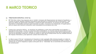 II MARCO TEORICO
a) TRIBUTACION ESPECÍFICA: El Bit Tax
 BIT TAX (Este tributo fue propuesto por A. Cordell, Consejero del Departamento de Industria Canadiense, y
consiste en gravar aquellos impulsos informáticos que permiten la transferencia de la información.), que
tiene por objeto las operaciones realizadas a través de redes informáticas, en función de cada impulso
electrónico o informático necesario para transmitir la orden, el servicio o la información. El sujeto pasivo
seria el usuario del internet y actuarían como retenedores los servidores de la red.

 A pesar de su atractivo teórico, no resuelven los problemas y crean otros relacionados con la gestión y
recaudación del tributo. Los bits se transmiten entre ordenadores, en muchos casos de particulares lo que
dificulta su localización y control. Además, el tributo es injusto ya que gravaría todo tipo de operaciones no
solo las de naturaleza comercial, no tiene en cuenta el valor de las transacciones sino las unidades binarias
del impulso informático y solo operarían cuando intervinieran PCs.

 La idea es que el "bit tax" reemplazaría el impuesto al valor agregado (IVA) sistemas basados en todos los
servicios de información y comunicación, con un sistema de impuestos de transmisión en base, es decir, un
sistema por el cual el impuesto se aplica como parte de la " intensidad "de la transmisión de información o
de comunicación
 