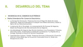 II. DESARROLLO DEL TEMA
 INCIDENCIAS EN EL COMERCIO ELECTRÓNICO
 Podría Entenderse Por Comercio Electrónico:
 La Entrega De Información. Productos/Servicios O Pagos Por Medio De Líneas
Telefónicas, Redes De Ordenadores O Cualquier Otro Medio Electrónico; Desde La
Óptica De Las Telecomunicaciones.
 La Aplicación De La Tecnología A La Automatización De Procesos De Negocios,
Desde Una Perspectiva De Instrumentación De Los Negocios.
 Una Metodología De Negocios Que Permite Satisfacer A Los Proveedores Y Clientes,
Ahorrando Costes, Aumentando La Calidad De Los Productos Y La Rapidez De La
Entrega, Poniendo La Vista En El Servicio Transmitido.
 Capacidad Para Comprar Y Vender Productos/Servicios E Información A Través De
Internet U Otras Redes Que Se Encuentren Conectadas Entres Si, Desde Una
Perspectiva En Línea.
 