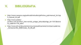 V. BIBILIOGRAFIA
 http://www.camaras.org/publicado/estudios/pdf/otras_pub/manual_tic/cap
5_manual_tic.pdf
 http://www.ambito-
juridico.com.br/site/?_link=revista_artigos_leitura&artigo_id=11013&revis
ta_caderno=17#_edn2
 http://www.ief.es/documentos/recursos/publicaciones/revistas/cuadernos
_formacion/06_2008/Colab_18_08.pdf
 