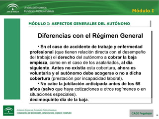 10
MÓDULO I: ASPECTOS GENERALES DEL AUTÓNOMOMÓDULO I: ASPECTOS GENERALES DEL AUTÓNOMO
Módulo I
Diferencias con el Régimen General
• El autónomo no tiene derecho a la prestación por
desempleo. A partir del 6 de noviembre de 2010 el
autónomo puede solicitar la nueva prestación por cese de
actividad del Trabajador Autónomo.
• En lo referente a protección por enfermedad común
o accidente no laboral (motivos de baja laboral no
relacionados directamente con el trabajo), los autónomos
tienen derecho a cobrar la baja de la Seguridad Social a
partir del cuarto día, igual que una persona asalariada.
Anteriormente, percibían esta prestación a partir del
decimoquinto día de la baja.
Diferencias con el Régimen General
• El autónomo no tiene derecho a la prestación por
desempleo. A partir del 6 de noviembre de 2010 el
autónomo puede solicitar la nueva prestación por cese de
actividad del Trabajador Autónomo.
• En lo referente a protección por enfermedad común
o accidente no laboral (motivos de baja laboral no
relacionados directamente con el trabajo), los autónomos
tienen derecho a cobrar la baja de la Seguridad Social a
partir del cuarto día, igual que una persona asalariada.
Anteriormente, percibían esta prestación a partir del
decimoquinto día de la baja.
Diferencias con el Régimen General
• En el caso de accidente de trabajo y enfermedad
profesional (que tienen relación directa con el desempeño
del trabajo) el derecho del autónomo a cobrar la baja
empieza, como en el caso de los asalariados, al día
siguiente. Antes no existía esta cobertura, ahora es
voluntaria y el autónomo debe acogerse o no a dicha
cobertura (prestación por incapacidad laboral).
• No cabe la jubilación anticipada antes de los 65
años (salvo que haya cotizaciones a otros regímenes o en
situaciones especiales).
Diferencias con el Régimen General
• En el caso de accidente de trabajo y enfermedad
profesional (que tienen relación directa con el desempeño
del trabajo) el derecho del autónomo a cobrar la baja
empieza, como en el caso de los asalariados, al día
siguiente. Antes no existía esta cobertura, ahora es
voluntaria y el autónomo debe acogerse o no a dicha
cobertura (prestación por incapacidad laboral).
• No cabe la jubilación anticipada antes de los 65
años (salvo que haya cotizaciones a otros regímenes o en
situaciones especiales).
 