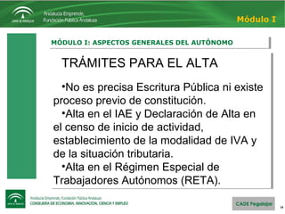 14
MÓDULO I: ASPECTOS GENERALES DEL AUTÓNOMOMÓDULO I: ASPECTOS GENERALES DEL AUTÓNOMO
Módulo I
TRÁMITES PARA EL ALTA
•No es precisa Escritura Pública ni existe
proceso previo de constitución.
•Alta en el IAE y Declaración de Alta en
el censo de inicio de actividad,
establecimiento de la modalidad de IVA y
de la situación tributaria.
•Alta en el Régimen Especial de
Trabajadores Autónomos (RETA).
TRÁMITES PARA EL ALTA
•No es precisa Escritura Pública ni existe
proceso previo de constitución.
•Alta en el IAE y Declaración de Alta en
el censo de inicio de actividad,
establecimiento de la modalidad de IVA y
de la situación tributaria.
•Alta en el Régimen Especial de
Trabajadores Autónomos (RETA).
 